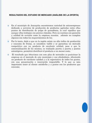 RESULTADOS DEL ESTUDIO DE MERCADO (ANÁLISIS DE LA OFERTA)
 En el municipio de Arauquita encontramos variedad de microempresas
dedicada a servicios de producción de productos agrícolas entre ellas
puntos de distribución de pulpa de guanábana, lo cual significa que
aunque ellos trabajan con precios cómodos. Pero no cuentan con garantía
y calidad de revisión como la empresa nuestra; además no cumplen
algunos con todos los requerimientos de ley.
 Por lo tanto, dado a que en la región existe un alto índice de producción
y consumo de frutas, se considera viable y se garantiza un mercado
competitivo con un producto de excelente calidad, pese a que la
comercialización de los mismos, es realizada puerta a puerta y puntos
estratégicos, permitirá distribuir el producto a un menor costo.
 El resultado que obtuvimos con este plan de mercadeo es posicionar la
empresa en el mercado de este municipio y sus alrededores, ofreciendo
un producto de excelente calidad y a la expectativa de todos los gustos,
con una presentación e innovación inigualable. Y lo que es más
importante tener al cliente satisfecho y a gustos con los productos que
consume.
 