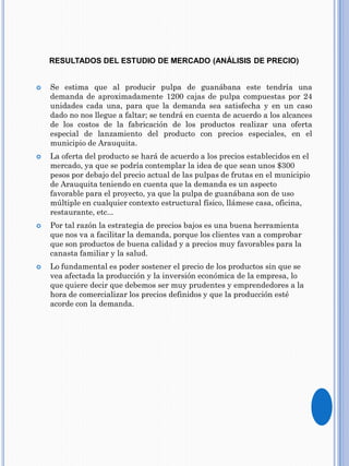 RESULTADOS DEL ESTUDIO DE MERCADO (ANÁLISIS DE PRECIO)
 Se estima que al producir pulpa de guanábana este tendría una
demanda de aproximadamente 1200 cajas de pulpa compuestas por 24
unidades cada una, para que la demanda sea satisfecha y en un caso
dado no nos llegue a faltar; se tendrá en cuenta de acuerdo a los alcances
de los costos de la fabricación de los productos realizar una oferta
especial de lanzamiento del producto con precios especiales, en el
municipio de Arauquita.
 La oferta del producto se hará de acuerdo a los precios establecidos en el
mercado, ya que se podría contemplar la idea de que sean unos $300
pesos por debajo del precio actual de las pulpas de frutas en el municipio
de Arauquita teniendo en cuenta que la demanda es un aspecto
favorable para el proyecto, ya que la pulpa de guanábana son de uso
múltiple en cualquier contexto estructural físico, llámese casa, oficina,
restaurante, etc...
 Por tal razón la estrategia de precios bajos es una buena herramienta
que nos va a facilitar la demanda, porque los clientes van a comprobar
que son productos de buena calidad y a precios muy favorables para la
canasta familiar y la salud.
 Lo fundamental es poder sostener el precio de los productos sin que se
vea afectada la producción y la inversión económica de la empresa, lo
que quiere decir que debemos ser muy prudentes y emprendedores a la
hora de comercializar los precios definidos y que la producción esté
acorde con la demanda.
 