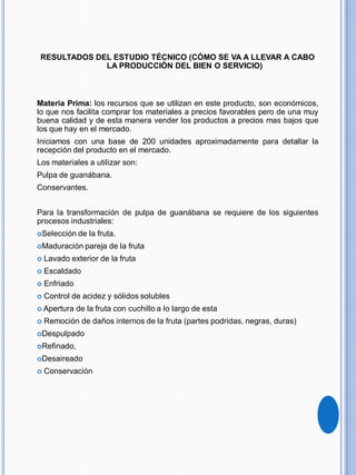 RESULTADOS DEL ESTUDIO TÉCNICO (CÓMO SE VA A LLEVAR A CABO
LA PRODUCCIÓN DEL BIEN O SERVICIO)
Materia Prima: los recursos que se utilizan en este producto, son económicos,
lo que nos facilita comprar los materiales a precios favorables pero de una muy
buena calidad y de esta manera vender los productos a precios mas bajos que
los que hay en el mercado.
Iniciamos con una base de 200 unidades aproximadamente para detallar la
recepción del producto en el mercado.
Los materiales a utilizar son:
Pulpa de guanábana.
Conservantes.
Para la transformación de pulpa de guanábana se requiere de los siguientes
procesos industriales:
Selección de la fruta.
Maduración pareja de la fruta
 Lavado exterior de la fruta
 Escaldado
 Enfriado
 Control de acidez y sólidos solubles
 Apertura de la fruta con cuchillo a lo largo de esta
 Remoción de daños internos de la fruta (partes podridas, negras, duras)
Despulpado
Refinado,
Desaireado
 Conservación
 