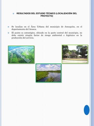  RESULTADOS DEL ESTUDIO TÉCNICO (LOCALIZACIÓN DEL
PROYECTO)
 Se localiza en el Área Urbana del municipio de Arauquita, en el
departamento del Arauca.
 El punto es estratégico, ubicado en la parte central del municipio, no
debe existir ningún factor de riesgo ambiental e higiénico en la
producción del servicio.
 