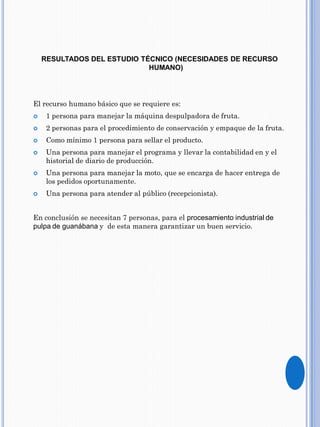 RESULTADOS DEL ESTUDIO TÉCNICO (NECESIDADES DE RECURSO
HUMANO)
El recurso humano básico que se requiere es:
 1 persona para manejar la máquina despulpadora de fruta.
 2 personas para el procedimiento de conservación y empaque de la fruta.
 Como mínimo 1 persona para sellar el producto.
 Una persona para manejar el programa y llevar la contabilidad en y el
historial de diario de producción.
 Una persona para manejar la moto, que se encarga de hacer entrega de
los pedidos oportunamente.
 Una persona para atender al público (recepcionista).
En conclusión se necesitan 7 personas, para el procesamiento industrial de
pulpa de guanábana y de esta manera garantizar un buen servicio.
 