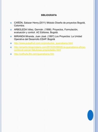 BIBLIOGRAFIA
 CAÑÓN, Salazar Henry.(2011) Módulo Diseño de proyectos Bogotá,
Colombia.
 ARBOLEDA Vélez, Germán. (1998). Proyectos, Formulación,
evaluación y control .AC Editores. Bogotá.
 MIRANDA Miranda, Juan José. (1997) Los Proyectos: La Unidad
Operativa del Desarrollo ESAP. Bogotá
 http://www.pulpafruit.com.co/productos_guanabana.html
 http://emerito.blogcindario.com/2010/05/00028-la-guanabana-eficaz-
contra-el-cancer-fabulosas-propiedades.html
 http://colfruits.8m.com/guanabana.htm
 