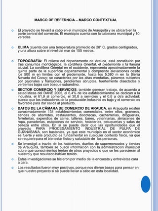 MARCO DE REFERNCIA – MARCO CONTEXTUAL
 El proyecto se llevará a cabo en el municipio de Arauquita y se ubicará en la
parte central del comercio. El municipio cuenta con la cabecera municipal y 10
veredas.
 CLIMA :cuenta con una temperatura promedio de 28° C. grados centígrados,
y una altura sobre el nivel del mar de 155 metros.
 TOPOGRAFÍA: El relieve del departamento de Arauca, está constituido por
tres conjuntos morfológicos; la cordillera Oriental, el piedemonte y la llanura
aluvial. La cordillera Oriental en el occidente, representa aproximadamente la
quinta parte de la superficie departamental y comprende elevaciones desde
los 500 m en límites con el piedemonte, hasta los 5.380 m en la Sierra
Nevada del Cocuy; se caracteriza por las altas montañas, páramos cubiertos
por pajonales y frailejones, pendientes abruptas, fuertemente disectadas y
vertientes bajas con bosque subandino.
 SECTOR COMERCIO Y SERVICIOS, también generan trabajo, de acuerdo a
estadísticas del DANE 2005, el 6,4% de los establecimientos se dedican a la
industria, el 61,9 al comercio, el 30,8 a servicios y el 0,8 a otra actividad;
puesto que los indicadores de la producción industrial es bajo y el comercio es
favorable para dar salida al producto.
 DATOS DE LA CÁMARA DE COMERCIO DE ARAUCA, en Arauquita existen
aproximadamente 134 establecimientos comerciales, entre ellos, graneros,
tiendas de abarrotes, restaurantes, discotecas, cacharrerías, droguerías,
ferreterías, expendios de carne, talleres, bares, veterinarias, almacenes de
ropa, panaderías, estaciones de servicio, heladerías, peluquerías y salas de
belleza entre otros. En si se puede decir que las oportunidades que el
proyecto PARA PROCESAMIENTO INDUSTRIAL DE PULPA DE
GUANABANA, son bastantes, ya que este municipio en el sector económico
es fuerte y este producto es fundamental en cualquier contexto físico, ya que
se requiere para el bienestar físico y saludable de las personas.
 Se investigó a través de los habitantes, dueños de supermercados y tiendas
de Arauquita, también se buscó información con la administración municipal
sobre que conocimientos tenían de otros proyectos o que se les parecieran al
nuestro y que resultado habían tenido.
 Estas investigaciones se hicieron por medio de la encuesta y entrevistas cara
a cara.
 Los resultados fueron muy positivos, porque nos dieron bases para pensar en
que nuestro proyecto si se puede llevar a cabo en esta localidad.
 