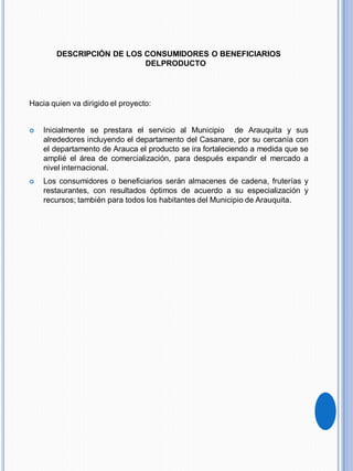 DESCRIPCIÓN DE LOS CONSUMIDORES O BENEFICIARIOS
DELPRODUCTO
Hacia quien va dirigido el proyecto:
 Inicialmente se prestara el servicio al Municipio de Arauquita y sus
alrededores incluyendo el departamento del Casanare, por su cercanía con
el departamento de Arauca el producto se ira fortaleciendo a medida que se
amplié el área de comercialización, para después expandir el mercado a
nivel internacional.
 Los consumidores o beneficiarios serán almacenes de cadena, fruterías y
restaurantes, con resultados óptimos de acuerdo a su especialización y
recursos; también para todos los habitantes del Municipio de Arauquita.
 