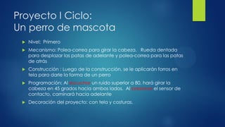 Proyecto I Ciclo:
Un perro de mascota
 Nivel: Primero
 Mecanismo: Polea-correa para girar la cabeza. Rueda dentada
para desplazar las patas de adelante y polea-correa para las patas
de atrás
 Construcción : Luego de la construcción, se le aplicarán forros en
tela para darle la forma de un perro
 Programación: Al escuchar un ruido superior a 80, hará girar la
cabeza en 45 grados hacia ambos lados. Al presionar el sensor de
contacto, caminará hacia adelante
 Decoración del proyecto: con tela y costuras.
 