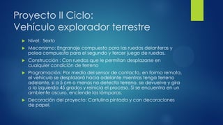 Proyecto II Ciclo:
Vehículo explorador terrestre
 Nivel: Sexto
 Mecanismo: Engranaje compuesto para las ruedas delanteras y
polea compuesta para el segundo y tercer juego de ruedas.
 Construcción : Con ruedas que le permitan desplazarse en
cualquier condición de terreno
 Programación: Por medio del sensor de contacto, en forma remota,
el vehículo se desplazará hacia adelante mientras tenga terreno
adelante, si a 5 cm o menos no detecta terreno, se devuelve y gira
a la izquierda 45 grados y reinicia el proceso. Si se encuentra en un
ambiente oscuro, enciende las lámparas.
 Decoración del proyecto: Cartulina pintada y con decoraciones
de papel.
 