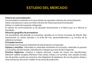 Sistema de comercialización:
Los proveedores existentes en la zona utilizan los siguientes sistemas de comercialización:
Ubicar el producto en cavas con hielo y llevarlo de manera personal al comprador
Utilizar un medio de transporte refrigerado.
El sistema de comercialización es de pescador directamente a la fabrica que va a fabricar el
kamaboko.
Ubicación geográfica de proveedores:
Los proveedores del pescado se encuentran ubicados en el mismo municipio de Dibulla. Mas
exactamente en chozas ubicadas a la orilla del mar, aproximadamente a 15 minutos de la
cabecera municipal.
Principales insumos:
El principal insumo para la realización de este producto es el pescado.
Equipos y utensilios: Fabricados en materiales resistentes a la corrosión, materiales no porosos
o con grietas, De fácil lavado y desinfección y Equipos que sean de fácil inspección.
Practicas Higiénicas: Limpieza e higiene personal, Lavado de manos con desinfectante,
Mantener cabello recogido, Mantener uñas cortas, limpias y sin esmalte, Usar calzado cerrado,
Uso de guantes cuando sea necesario, Uso obligatorio de tapabocas, No uso de joyería, relojes y
otros accesorios, No comer ni beber en las zonas de producción.
 