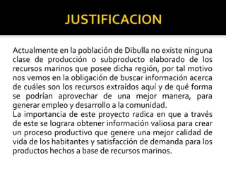 Actualmente en la población de Dibulla no existe ninguna
clase de producción o subproducto elaborado de los
recursos marinos que posee dicha región, por tal motivo
nos vemos en la obligación de buscar información acerca
de cuáles son los recursos extraídos aquí y de qué forma
se podrían aprovechar de una mejor manera, para
generar empleo y desarrollo a la comunidad.
La importancia de este proyecto radica en que a través
de este se lograra obtener información valiosa para crear
un proceso productivo que genere una mejor calidad de
vida de los habitantes y satisfacción de demanda para los
productos hechos a base de recursos marinos.
 