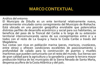Análisis del entorno:
El Municipio de Dibulla es un ente territorial relativamente nuevo,
anteriormente vinculado como corregimiento del Municipio de Riohacha.
Está ubicado en una posición geográfica envidiable que potencializa
distintos perfiles de desarrollo económico y social para sus habitantes; se
beneficia del paso de la Troncal del Caribe a lo largo de su extensión
territorial intercomunicando varios de sus corregimientos entre sí y a
todos con el resto de La Guajira y hacia la Costa Caribe a través del
Magdalena.
Sus costas son ricas en población marina (peces, mariscos, crustáceos,
entre otros) y ofrecen condiciones excelentes de posicionamiento y
profundidad de calado para la construcción de puertos y muelles
marítimos que pueden comunicarlo con el resto del mundo. Sus tierras son
de gran calidad para la agricultura y la ganadería y posee la tercera mayor
producción hídrica de los municipios de la Sierra Nevada de Santa Marta,
despensa acuífera de la Costa Atlántica y del país.
 