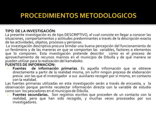 TIPO DE LA INVESTIGACIÓN:
La presente investigación es de tipo DESCRIPTIVO, el cual consiste en llegar a conocer las
situaciones, comportamientos y actitudes predominantes a través de la descripción exacta
de las actividades, objetos, procesos y personas.
La investigación descriptiva procura brindar una buena percepción del funcionamiento de
un fenómeno y de las maneras en que se comportan las variables, factores o elementos
que lo componen. Esta investigación pretende describir como es el proceso de
aprovechamiento de recursos marinos en el municipio de Dibulla y de qué manera se
pueden utilizar para la realización del kamaboko.
FUENTES DE INFORMACION:
 • Fuentes        de información primarias. Es aquella información que se obtiene
     directamente a partir de la realidad misma, sin sufrir ningún proceso de elaboración
     previa .son las que el investigador o sus auxiliares recogen por sí mismo, en contacto
     con la realidad.
Las fuentes primarias utilizadas en esta investigación serán a través de encuesta, y la
observación porque permite recolectar información directa con la variable de estudio
como son los pescadores en el municipio de Dibulla.
 • Fuentes secundarias. Son registros escritos que proceden de un contacto con la
     realidad, pero que han sido recogido, y muchas veces procesados por sus
     investigadores.
 