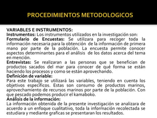 VARIABLES E INSTRUMENTOS:
Instrumentos: Los instrumentos utilizados en la investigación son:
Formulario de Encuestas: Se utilizara para recoger toda la
información necesaria para la obtención de la información de primera
mano por parte de la población. La encuesta permite conocer
aspectos determinantes para el análisis de los datos acerca del tema
en mención.
Entrevistas: Se realizaran a las personas que se benefician de
productos sacados del mar para conocer de qué forma se están
haciendo los procesos y como se están aprovechando.
Definición de variable:
Para este trabajo se utilizará las variables, teniendo en cuenta los
objetivos específicos. Estas son consumo de productos marinos,
aprovechamiento de recursos marinos por parte de la población. Con
que pescado podemos producir el kamaboko.
Análisis de la información:
La información obtenida de la presente investigación se analizara de
acuerdo a un enfoque cualitativo, toda la información recolectada se
estudiara y mediante graficas se presentaran los resultados.
 