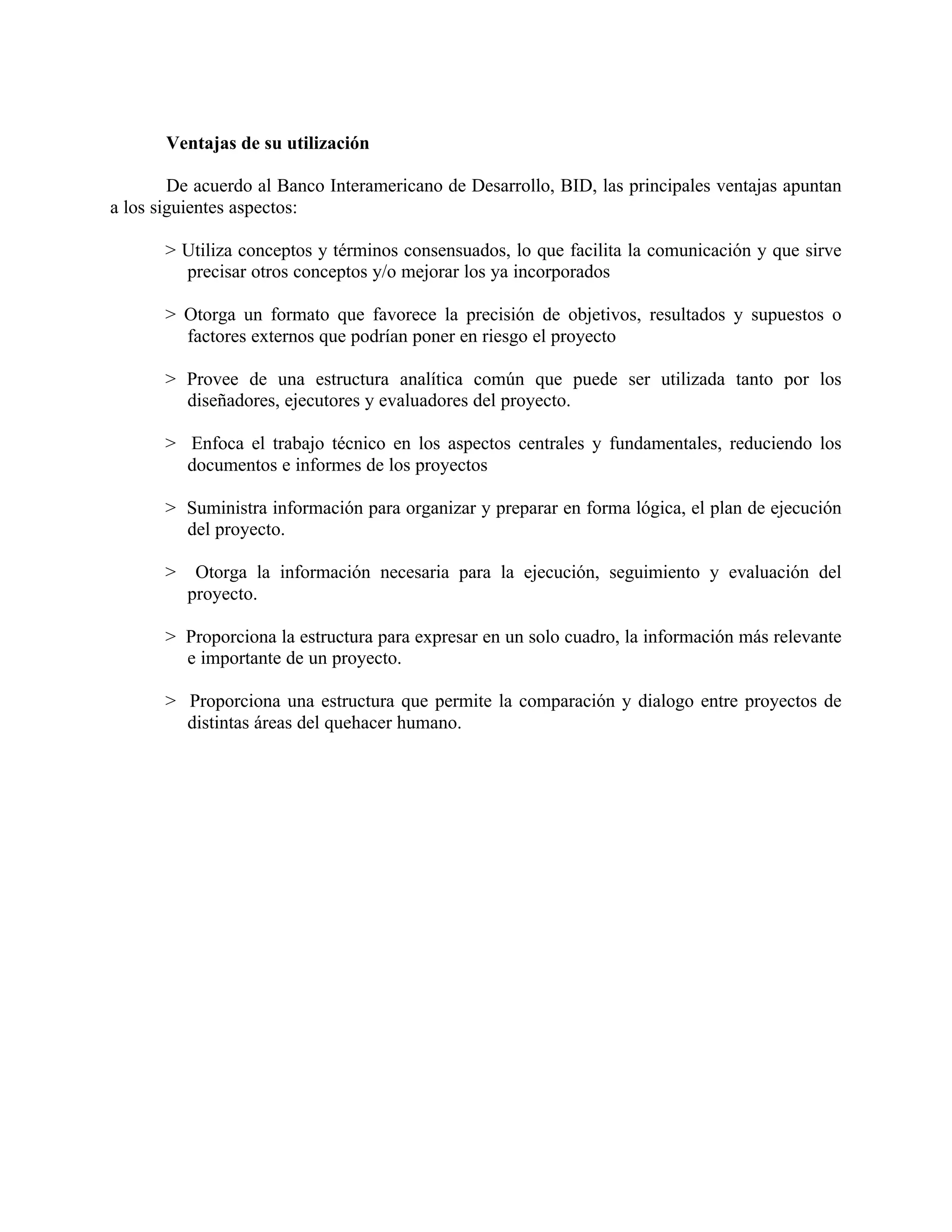 Ventajas de su utilización
De acuerdo al Banco Interamericano de Desarrollo, BID, las principales ventajas apuntan
a los siguientes aspectos:
> Utiliza conceptos y términos consensuados, lo que facilita la comunicación y que sirve
precisar otros conceptos y/o mejorar los ya incorporados
> Otorga un formato que favorece la precisión de objetivos, resultados y supuestos o
factores externos que podrían poner en riesgo el proyecto
> Provee de una estructura analítica común que puede ser utilizada tanto por los
diseñadores, ejecutores y evaluadores del proyecto.
> Enfoca el trabajo técnico en los aspectos centrales y fundamentales, reduciendo los
documentos e informes de los proyectos
> Suministra información para organizar y preparar en forma lógica, el plan de ejecución
del proyecto.
> Otorga la información necesaria para la ejecución, seguimiento y evaluación del
proyecto.
> Proporciona la estructura para expresar en un solo cuadro, la información más relevante
e importante de un proyecto.
> Proporciona una estructura que permite la comparación y dialogo entre proyectos de
distintas áreas del quehacer humano.
 