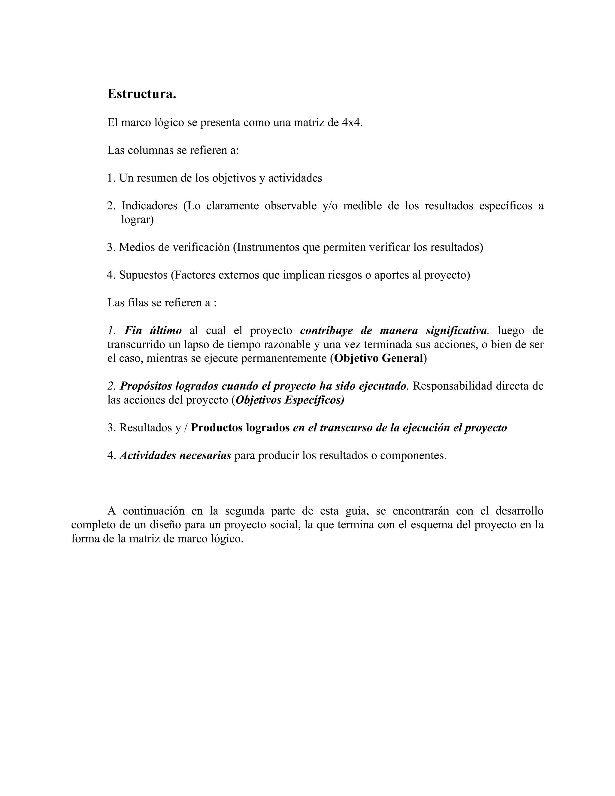 Estructura.
El marco lógico se presenta como una matriz de 4x4.
Las columnas se refieren a:
1. Un resumen de los objetivos y actividades
2. Indicadores (Lo claramente observable y/o medible de los resultados específicos a
lograr)
3. Medios de verificación (Instrumentos que permiten verificar los resultados)
4. Supuestos (Factores externos que implican riesgos o aportes al proyecto)
Las filas se refieren a :
1. Fin último al cual el proyecto contribuye de manera significativa, luego de
transcurrido un lapso de tiempo razonable y una vez terminada sus acciones, o bien de ser
el caso, mientras se ejecute permanentemente (Objetivo General)
2. Propósitos logrados cuando el proyecto ha sido ejecutado. Responsabilidad directa de
las acciones del proyecto (Objetivos Específicos)
3. Resultados y / Productos logrados en el transcurso de la ejecución el proyecto
4. Actividades necesarias para producir los resultados o componentes.
A continuación en la segunda parte de esta guía, se encontrarán con el desarrollo
completo de un diseño para un proyecto social, la que termina con el esquema del proyecto en la
forma de la matriz de marco lógico.
 