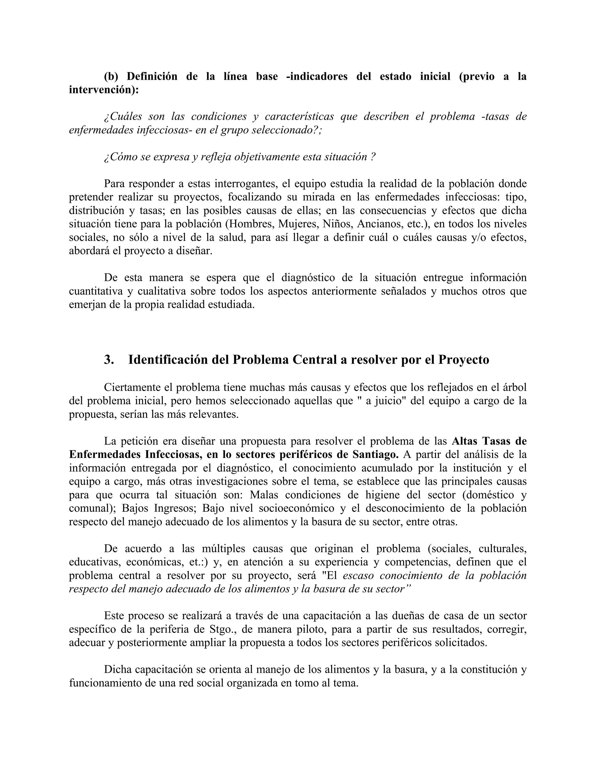 (b) Definición de la línea base -indicadores del estado inicial (previo a la
intervención):
¿Cuáles son las condiciones y características que describen el problema -tasas de
enfermedades infecciosas- en el grupo seleccionado?;
¿Cómo se expresa y refleja objetivamente esta situación ?
Para responder a estas interrogantes, el equipo estudia la realidad de la población donde
pretender realizar su proyectos, focalizando su mirada en las enfermedades infecciosas: tipo,
distribución y tasas; en las posibles causas de ellas; en las consecuencias y efectos que dicha
situación tiene para la población (Hombres, Mujeres, Niños, Ancianos, etc.), en todos los niveles
sociales, no sólo a nivel de la salud, para así llegar a definir cuál o cuáles causas y/o efectos,
abordará el proyecto a diseñar.
De esta manera se espera que el diagnóstico de la situación entregue información
cuantitativa y cualitativa sobre todos los aspectos anteriormente señalados y muchos otros que
emerjan de la propia realidad estudiada.
3. Identificación del Problema Central a resolver por el Proyecto
Ciertamente el problema tiene muchas más causas y efectos que los reflejados en el árbol
del problema inicial, pero hemos seleccionado aquellas que " a juicio" del equipo a cargo de la
propuesta, serían las más relevantes.
La petición era diseñar una propuesta para resolver el problema de las Altas Tasas de
Enfermedades Infecciosas, en lo sectores periféricos de Santiago. A partir del análisis de la
información entregada por el diagnóstico, el conocimiento acumulado por la institución y el
equipo a cargo, más otras investigaciones sobre el tema, se establece que las principales causas
para que ocurra tal situación son: Malas condiciones de higiene del sector (doméstico y
comunal); Bajos Ingresos; Bajo nivel socioeconómico y el desconocimiento de la población
respecto del manejo adecuado de los alimentos y la basura de su sector, entre otras.
De acuerdo a las múltiples causas que originan el problema (sociales, culturales,
educativas, económicas, et.:) y, en atención a su experiencia y competencias, definen que el
problema central a resolver por su proyecto, será "El escaso conocimiento de la población
respecto del manejo adecuado de los alimentos y la basura de su sector”
Este proceso se realizará a través de una capacitación a las dueñas de casa de un sector
específico de la periferia de Stgo., de manera piloto, para a partir de sus resultados, corregir,
adecuar y posteriormente ampliar la propuesta a todos los sectores periféricos solicitados.
Dicha capacitación se orienta al manejo de los alimentos y la basura, y a la constitución y
funcionamiento de una red social organizada en tomo al tema.
 