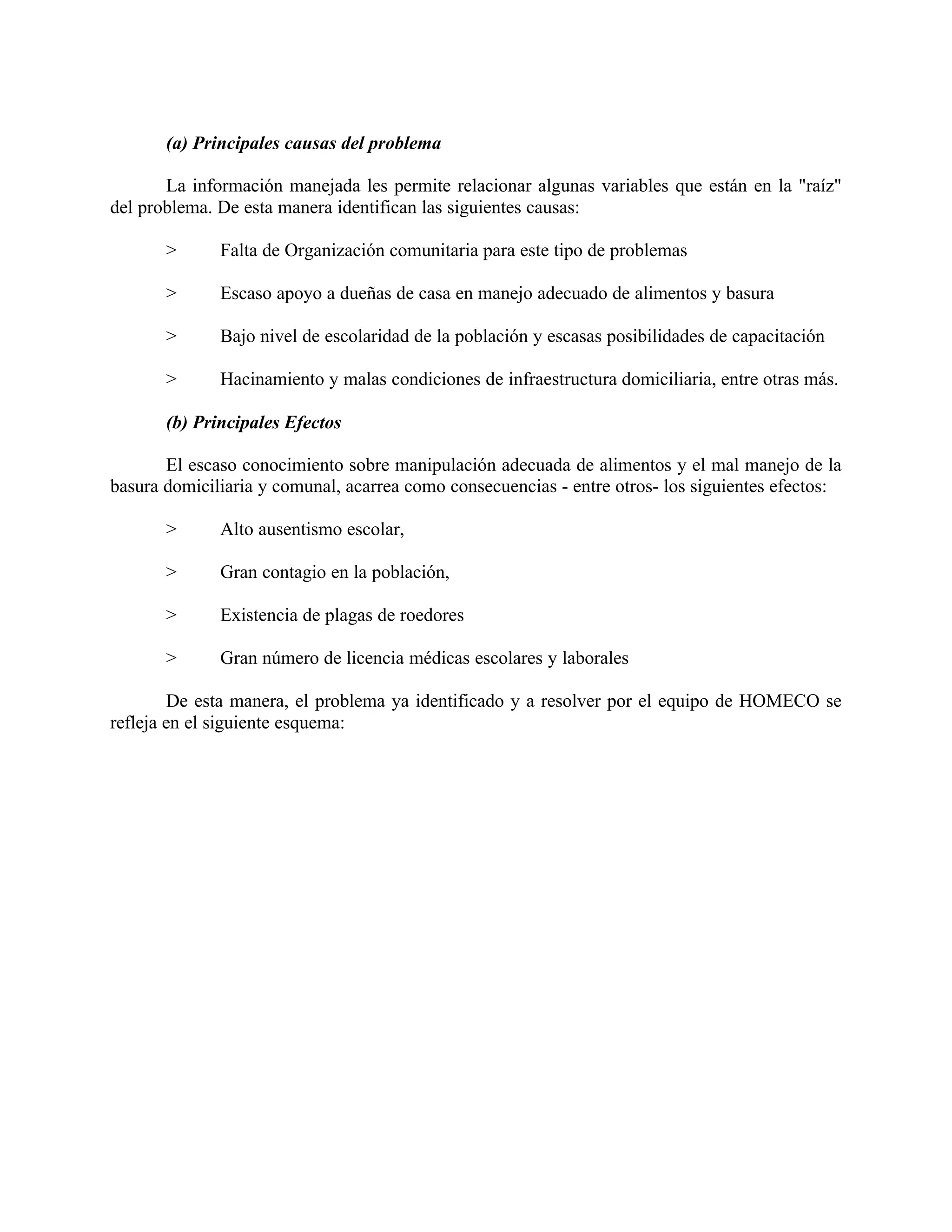 (a) Principales causas del problema
La información manejada les permite relacionar algunas variables que están en la "raíz"
del problema. De esta manera identifican las siguientes causas:
> Falta de Organización comunitaria para este tipo de problemas
> Escaso apoyo a dueñas de casa en manejo adecuado de alimentos y basura
> Bajo nivel de escolaridad de la población y escasas posibilidades de capacitación
> Hacinamiento y malas condiciones de infraestructura domiciliaria, entre otras más.
(b) Principales Efectos
El escaso conocimiento sobre manipulación adecuada de alimentos y el mal manejo de la
basura domiciliaria y comunal, acarrea como consecuencias - entre otros- los siguientes efectos:
> Alto ausentismo escolar,
> Gran contagio en la población,
> Existencia de plagas de roedores
> Gran número de licencia médicas escolares y laborales
De esta manera, el problema ya identificado y a resolver por el equipo de HOMECO se
refleja en el siguiente esquema:
 