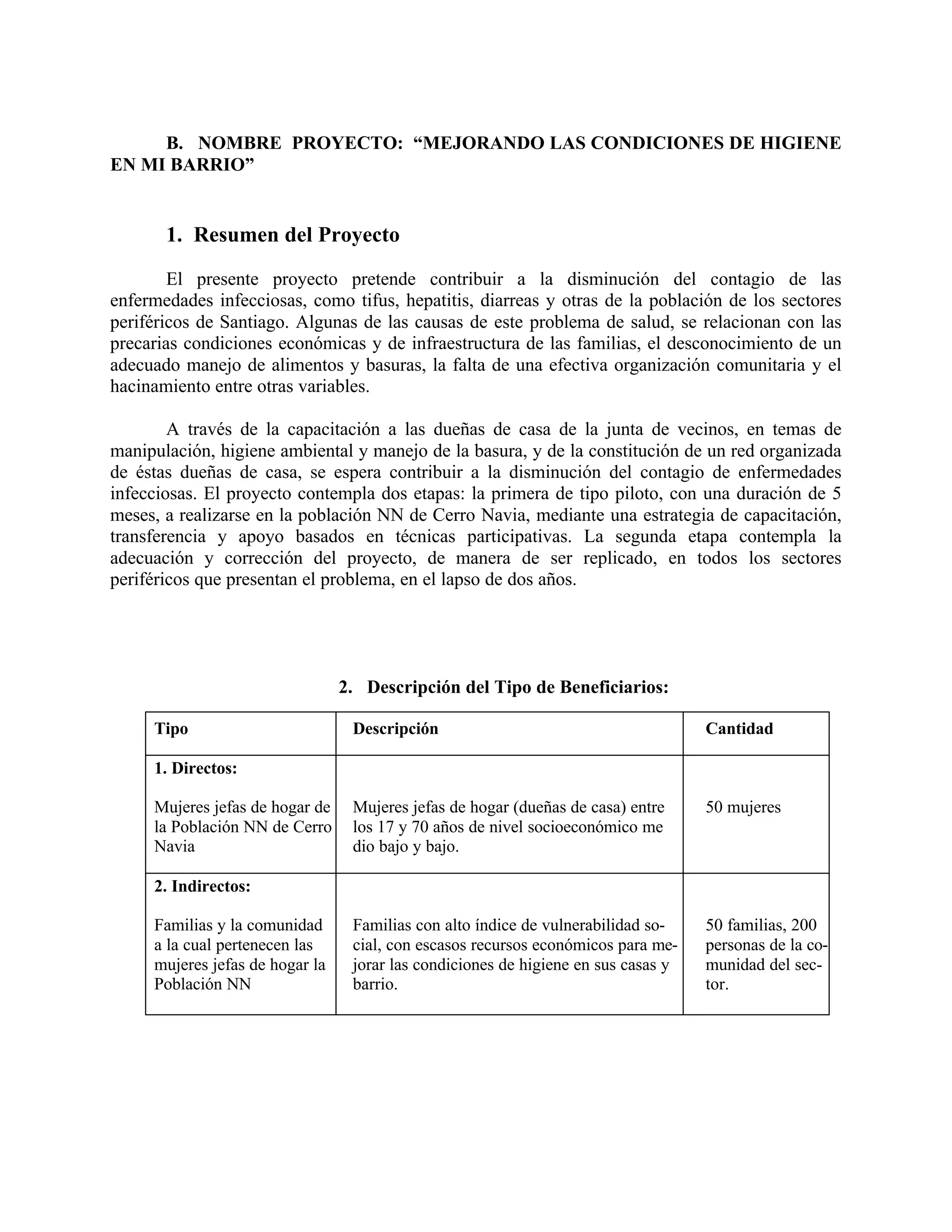 B. NOMBRE PROYECTO: “MEJORANDO LAS CONDICIONES DE HIGIENE
EN MI BARRIO”
1. Resumen del Proyecto
El presente proyecto pretende contribuir a la disminución del contagio de las
enfermedades infecciosas, como tifus, hepatitis, diarreas y otras de la población de los sectores
periféricos de Santiago. Algunas de las causas de este problema de salud, se relacionan con las
precarias condiciones económicas y de infraestructura de las familias, el desconocimiento de un
adecuado manejo de alimentos y basuras, la falta de una efectiva organización comunitaria y el
hacinamiento entre otras variables.
A través de la capacitación a las dueñas de casa de la junta de vecinos, en temas de
manipulación, higiene ambiental y manejo de la basura, y de la constitución de un red organizada
de éstas dueñas de casa, se espera contribuir a la disminución del contagio de enfermedades
infecciosas. El proyecto contempla dos etapas: la primera de tipo piloto, con una duración de 5
meses, a realizarse en la población NN de Cerro Navia, mediante una estrategia de capacitación,
transferencia y apoyo basados en técnicas participativas. La segunda etapa contempla la
adecuación y corrección del proyecto, de manera de ser replicado, en todos los sectores
periféricos que presentan el problema, en el lapso de dos años.
2. Descripción del Tipo de Beneficiarios:
Tipo Descripción Cantidad
1. Directos:
Mujeres jefas de hogar de Mujeres jefas de hogar (dueñas de casa) entre 50 mujeres
la Población NN de Cerro los 17 y 70 años de nivel socioeconómico me
Navia dio bajo y bajo.
2. Indirectos:
Familias y la comunidad Familias con alto índice de vulnerabilidad so- 50 familias, 200
a la cual pertenecen las cial, con escasos recursos económicos para me- personas de la co-
mujeres jefas de hogar la jorar las condiciones de higiene en sus casas y munidad del sec-
Población NN barrio. tor.
 