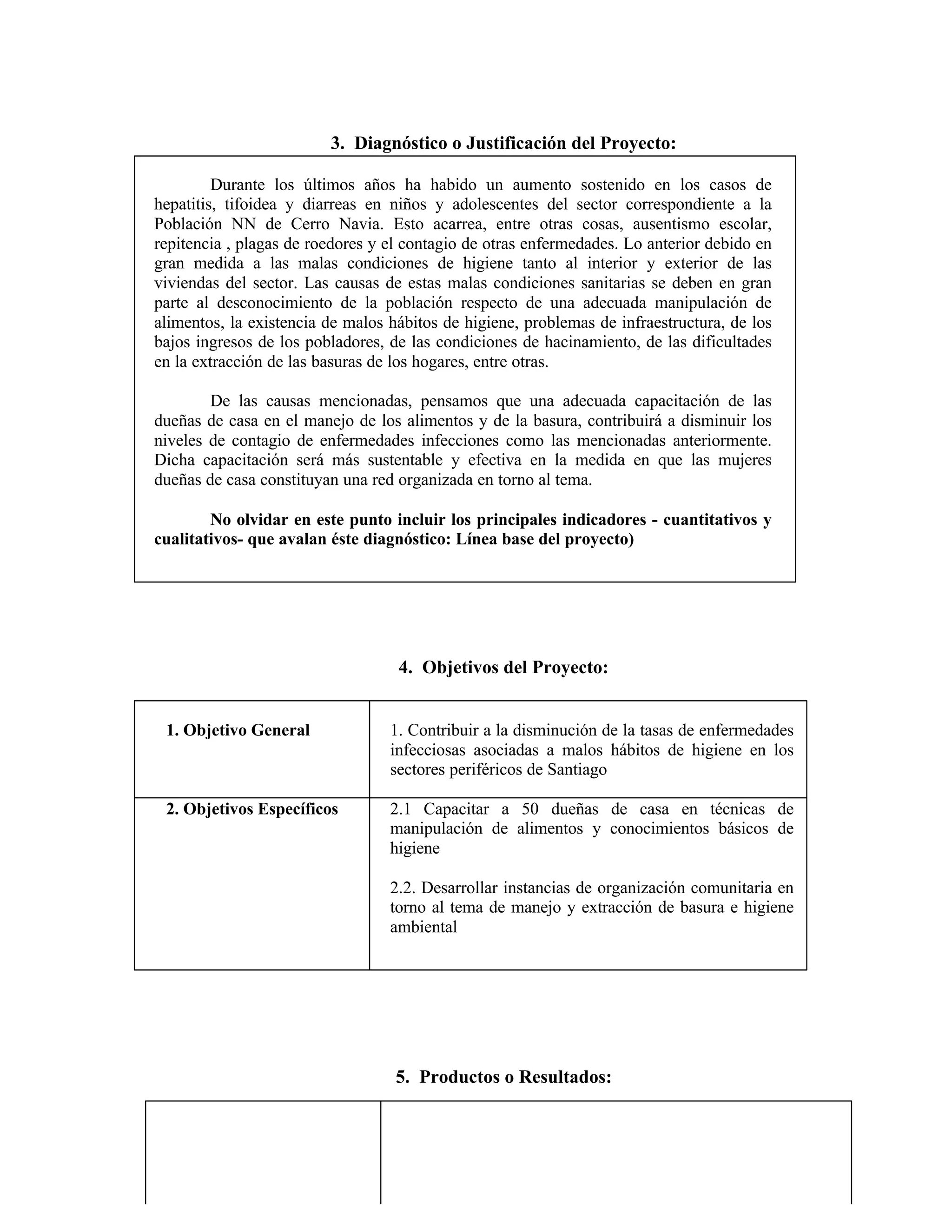 3. Diagnóstico o Justificación del Proyecto:
Durante los últimos años ha habido un aumento sostenido en los casos de
hepatitis, tifoidea y diarreas en niños y adolescentes del sector correspondiente a la
Población NN de Cerro Navia. Esto acarrea, entre otras cosas, ausentismo escolar,
repitencia , plagas de roedores y el contagio de otras enfermedades. Lo anterior debido en
gran medida a las malas condiciones de higiene tanto al interior y exterior de las
viviendas del sector. Las causas de estas malas condiciones sanitarias se deben en gran
parte al desconocimiento de la población respecto de una adecuada manipulación de
alimentos, la existencia de malos hábitos de higiene, problemas de infraestructura, de los
bajos ingresos de los pobladores, de las condiciones de hacinamiento, de las dificultades
en la extracción de las basuras de los hogares, entre otras.
De las causas mencionadas, pensamos que una adecuada capacitación de las
dueñas de casa en el manejo de los alimentos y de la basura, contribuirá a disminuir los
niveles de contagio de enfermedades infecciones como las mencionadas anteriormente.
Dicha capacitación será más sustentable y efectiva en la medida en que las mujeres
dueñas de casa constituyan una red organizada en torno al tema.
No olvidar en este punto incluir los principales indicadores - cuantitativos y
cualitativos- que avalan éste diagnóstico: Línea base del proyecto)
4. Objetivos del Proyecto:
1. Objetivo General 1. Contribuir a la disminución de la tasas de enfermedades
infecciosas asociadas a malos hábitos de higiene en los
sectores periféricos de Santiago
2. Objetivos Específicos 2.1 Capacitar a 50 dueñas de casa en técnicas de
manipulación de alimentos y conocimientos básicos de
higiene
2.2. Desarrollar instancias de organización comunitaria en
torno al tema de manejo y extracción de basura e higiene
ambiental
5. Productos o Resultados:
 