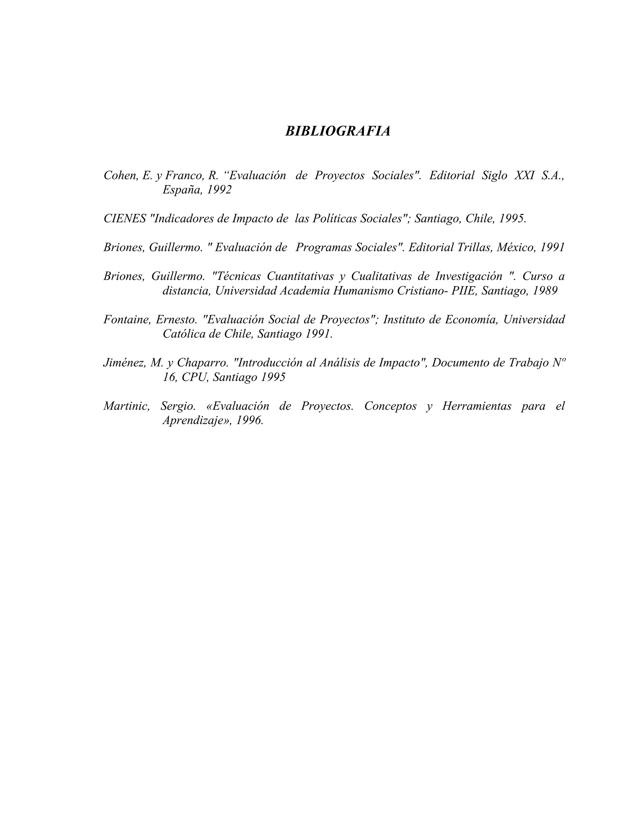 BIBLIOGRAFIA
Cohen, E. y Franco, R. “Evaluación de Proyectos Sociales". Editorial Siglo XXI S.A.,
España, 1992
CIENES "Indicadores de Impacto de las Políticas Sociales"; Santiago, Chile, 1995.
Briones, Guillermo. " Evaluación de Programas Sociales". Editorial Trillas, México, 1991
Briones, Guillermo. "Técnicas Cuantitativas y Cualitativas de Investigación ". Curso a
distancia, Universidad Academia Humanismo Cristiano- PIIE, Santiago, 1989
Fontaine, Ernesto. "Evaluación Social de Proyectos"; Instituto de Economía, Universidad
Católica de Chile, Santiago 1991.
Jiménez, M. y Chaparro. "Introducción al Análisis de Impacto", Documento de Trabajo Nº
16, CPU, Santiago 1995
Martinic, Sergio. «Evaluación de Proyectos. Conceptos y Herramientas para el
Aprendizaje», 1996.
 