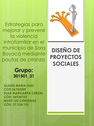 Estrategias para
mejorar y prevenir
la violencia
intrafamiliar en el
municipio de Sora
DISEÑO DE
Boyacá mediante
pautas de crianza. PROYECTOS

Grupo:

301501_31
GLADIS MARIA DIAZ
CÓD:36752209
ELISA MARGARITA CERON
CÓD: 36934752
MARY LUZ CÁRDENAS
CÓD. 37.334.153

SOCIALES

 