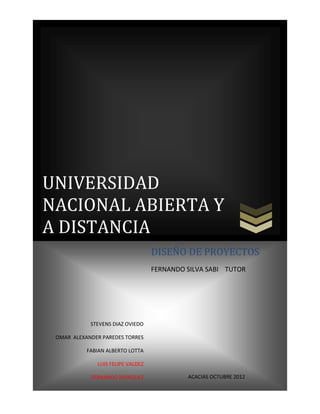 UNIVERSIDAD
NACIONAL ABIERTA Y
A DISTANCIA
                                   DISEÑO DE PROYECTOS
                                   FERNANDO SILVA SABI TUTOR




            STEVENS DIAZ OVIEDO

 OMAR ALEXANDER PAREDES TORRES

           FABIAN ALBERTO LOTTA

              LUIS FELIPE VALDEZ

            FERNANDO MARQUEZ                ACACIAS OCTUBRE 2012
 