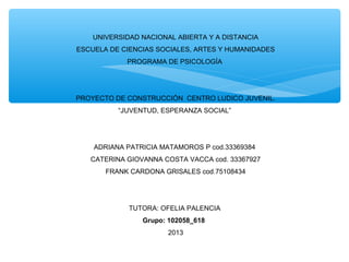  
UNIVERSIDAD NACIONAL ABIERTA Y A DISTANCIA
ESCUELA DE CIENCIAS SOCIALES, ARTES Y HUMANIDADES
PROGRAMA DE PSICOLOGÍA

PROYECTO DE CONSTRUCCIÓN CENTRO LUDICO JUVENIL.
“JUVENTUD, ESPERANZA SOCIAL”

ADRIANA PATRICIA MATAMOROS P cod.33369384
CATERINA GIOVANNA COSTA VACCA cod. 33367927
FRANK CARDONA GRISALES cod.75108434

TUTORA: OFELIA PALENCIA 
Grupo: 102058_618
2013

 