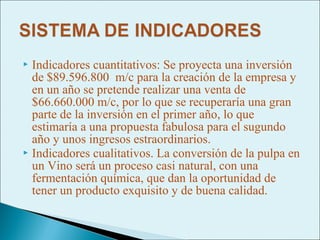  Indicadores cuantitativos: Se proyecta una inversión
  de $89.596.800 m/c para la creación de la empresa y
  en un año se pretende realizar una venta de
  $66.660.000 m/c, por lo que se recuperaría una gran
  parte de la inversión en el primer año, lo que
  estimaría a una propuesta fabulosa para el sugundo
  año y unos ingresos estraordinarios.
 Indicadores cualitativos. La conversión de la pulpa en
  un Vino será un proceso casi natural, con una
  fermentación química, que dan la oportunidad de
  tener un producto exquisito y de buena calidad.
 