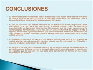    El aprovechamiento de materias primas autóctonas de la región para innovar e inventar
    productos exóticos para incursionar en el mercado se da como una alternativa para el
    desarrollo regional garantizando nuevos puestos de trabajo.

   El vino de corozo es una bebida tradicional en las sabanas de sucre y región del Caribe
    colombiano que se hace en una forma artesanal casera, para la celebración
    especialmente de las fiestas decembrinas. Un producto que es virgen ya que no se ha
    comercializado formalmente, es por eso que es una oportunidad de negocio donde el
    impacto es bastante significativo debido que industrializara el proceso de elaboración del
    vino, generando empleo y mejores ingresos a los productores o recolectores de la fruta en
    estado silvestre.

   La importancia de llevar al mercado una bebida embriagante exótica tipo aperitivo se
    vuelve atractivo para el consumidor de vino, el cual esta en crecimiento en Colombia y
    esperan productos auténticos y de calidad.

   La incursión de este producto en el mercado es un éxito ya que se esta conociendo un
    producto que por siglos se conoce la forma de elaboración y que el consumo es mínimo y
    de aquellos que lo elaboran en sus casa para compartirlo en familia en las fiestas
    decembrinas en especial.
 
