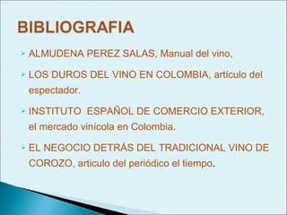    ALMUDENA PEREZ SALAS, Manual del vino,
   LOS DUROS DEL VINO EN COLOMBIA, artículo del
    espectador.
   INSTITUTO ESPAÑOL DE COMERCIO EXTERIOR,
    el mercado vinícola en Colombia.
   EL NEGOCIO DETRÁS DEL TRADICIONAL VINO DE
    COROZO, articulo del periódico el tiempo.
 