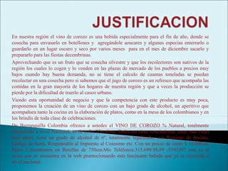 En nuestra región el vino de corozo es una bebida especialmente para el fin de año, donde se
cosecha para envasarlo en botellones y agregándole azucares y algunas especias enterrarlo o
guardarlo en un lugar oscuro y seco por varios meses para en el mes de diciembre sacarlo y
prepararlo para las fiestas decembrinas.
Aprovechando que es un fruto que se cosecha silvestre y que los recolectores son nativos de la
región los cuales lo cogen y lo venden en las plazas de mercado de los pueblos a precios muy
bajos cuando hay buena demanda, no se tiene el calculo de cuantas toneladas se puedan
recolectar en una cosecha pero si sabemos que el jugo de corozo es un refresco que acompaña las
comidas en la gran mayoría de los hogares de nuestra región y que a veces la producción se
pierde por la dificultad de traerlo al casco urbano.
Viendo esta oportunidad de negocio y que la competencia con este producto es muy poca,
proponemos la creación de un vino de corozo con un bajo grado de alcohol, un aperitivo que
acompañara tanto la cocina en la elaboración de platos, como en la mesa de los colombianos y en
los brindis de toda clase de celebraciones.
De Barranquilla Colombia ofrezco a ustedes el VINO DE COROZO % Natural, totalmente
reconocido a nivel Nacional, es de color Vinotinto, Dulce no tiene vencimiento, entre mas viejo
mas añejo, tiene un grado de alcohol de 6º, totalmente legalizado, con Registro de Invima,
Código de barra, Responsable al Impuesto al Consumo etc. Con un precio de costo $ 10.000.oo
Pesos Colombianos en Botellas de 750cm.Mis Teléfonos:315.699.98.89 -3595307 este es el
aviso que se encuentra en la web promocionando esta fascinante bebida que ya es conocida a
nivel nacional.
 