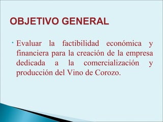 •   Evaluar la factibilidad económica y
    financiera para la creación de la empresa
    dedicada a la comercialización y
    producción del Vino de Corozo.
 
