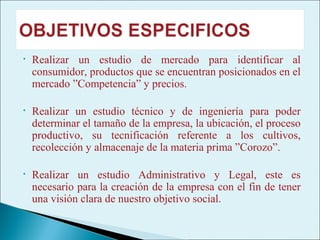 •   Realizar un estudio de mercado para identificar al
    consumidor, productos que se encuentran posicionados en el
    mercado ”Competencia” y precios.

•   Realizar un estudio técnico y de ingeniería para poder
    determinar el tamaño de la empresa, la ubicación, el proceso
    productivo, su tecnificación referente a los cultivos,
    recolección y almacenaje de la materia prima ”Corozo”.

•   Realizar un estudio Administrativo y Legal, este es
    necesario para la creación de la empresa con el fin de tener
    una visión clara de nuestro objetivo social.
 