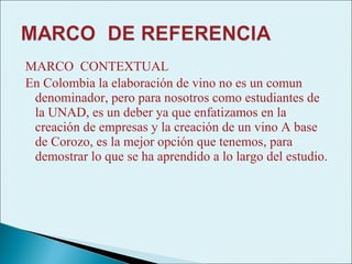 MARCO CONTEXTUAL
En Colombia la elaboración de vino no es un comun
 denominador, pero para nosotros como estudiantes de
 la UNAD, es un deber ya que enfatizamos en la
 creación de empresas y la creación de un vino A base
 de Corozo, es la mejor opción que tenemos, para
 demostrar lo que se ha aprendido a lo largo del estudio.
 