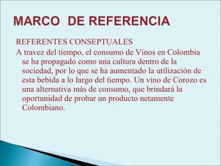 REFERENTES CONSEPTUALES
A travez del tiempo, el consumo de Vinos en Colombia
 se ha propagado como una cultura dentro de la
 sociedad, por lo que se ha aumentado la utilización de
 esta bebida a lo largo del tiempo. Un vino de Corozo es
 una alternativa más de consumo, que brindará la
 oportunidad de probar un producto netamente
 Colombiano.
 