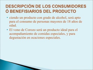  ciendo un producto con grado de alcohol, será apto
  para el consumo de personas mayores de 18 años de
  edad.
 El vono de Corozo será un producto ideal para el
  acompañamiento de comidas especiales, y para
  degustación en ocaciones especiales.
 