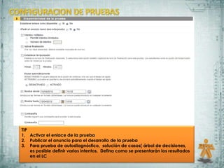 TIP
1. Activar el enlace de la prueba
2. Publicar el anuncio para el desarrollo de la prueba
3. Para prueba de autodiagnóstico, solución de casos( árbol de decisiones,
    es posible definir varios intentos. Defina como se presentarán los resultados
    en el LC
 