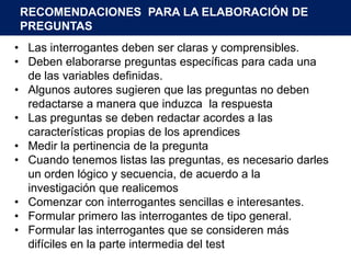 RECOMENDACIONES PARA LA ELABORACIÓN DE
 PREGUNTAS
• Las interrogantes deben ser claras y comprensibles.
• Deben elaborarse preguntas específicas para cada una
  de las variables definidas.
• Algunos autores sugieren que las preguntas no deben
  redactarse a manera que induzca la respuesta
• Las preguntas se deben redactar acordes a las
  características propias de los aprendices
• Medir la pertinencia de la pregunta
• Cuando tenemos listas las preguntas, es necesario darles
  un orden lógico y secuencia, de acuerdo a la
  investigación que realicemos
• Comenzar con interrogantes sencillas e interesantes.
• Formular primero las interrogantes de tipo general.
• Formular las interrogantes que se consideren más
  difíciles en la parte intermedia del test
 