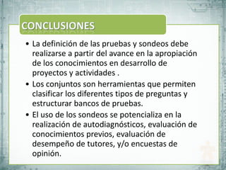 • La definición de las pruebas y sondeos debe
  realizarse a partir del avance en la apropiación
  de los conocimientos en desarrollo de
  proyectos y actividades .
• Los conjuntos son herramientas que permiten
  clasificar los diferentes tipos de preguntas y
  estructurar bancos de pruebas.
• El uso de los sondeos se potencializa en la
  realización de autodiagnósticos, evaluación de
  conocimientos previos, evaluación de
  desempeño de tutores, y/o encuestas de
  opinión.
 