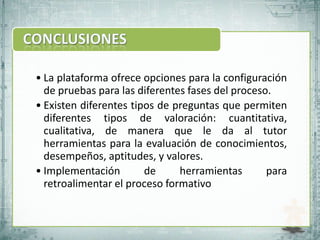 • La plataforma ofrece opciones para la configuración
  de pruebas para las diferentes fases del proceso.
• Existen diferentes tipos de preguntas que permiten
  diferentes tipos de valoración: cuantitativa,
  cualitativa, de manera que le da al tutor
  herramientas para la evaluación de conocimientos,
  desempeños, aptitudes, y valores.
• Implementación        de     herramientas       para
  retroalimentar el proceso formativo
 