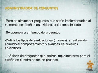 -Permite almacenar preguntas que serán implementadas al
momento de diseñar las evidencias de conocimiento

-Se asemeja a un banco de preguntas

-Definir los tipos de evaluaciones ( niveles) a realizar de
acuerdo al comportamiento y avances de nuestros
aprendices.

- 18 tipos de preguntas que podrán implementarse para el
diseño de nuestro banco de pruebas
 