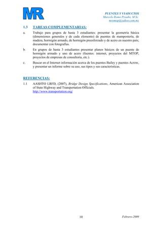 PUENTES Y VIADUCTOS
Marcelo Romo Proaño, M.Sc.
mromop@yahoo.com.mx
Febrero-200910
1.3 TAREAS COMPLEMENTARIAS:
a. Trabajo para grupos de hasta 3 estudiantes: presentar la geometría básica
(dimensiones generales y de cada elemento) de puentes de mampostería, de
madera, hormigón armado, de hormigón preesforzado y de acero en nuestro país;
documentar con fotografías.
b. En grupos de hasta 3 estudiantes presentar planos básicos de un puente de
hormigón armado y uno de acero (fuentes: internet, proyectos del MTOP,
proyectos de empresas de consultoría, etc.).
c. Buscar en el Internet información acerca de los puentes Bailey y puentes Acrow,
y presentar un informe sobre su uso, sus tipos y sus características.
REFERENCIAS:
1.1 AASHTO LRFD, (2007), Bridge Design Specifications, American Association
of State Highway and Transportation Officials.
http://www.transportation.org/
 