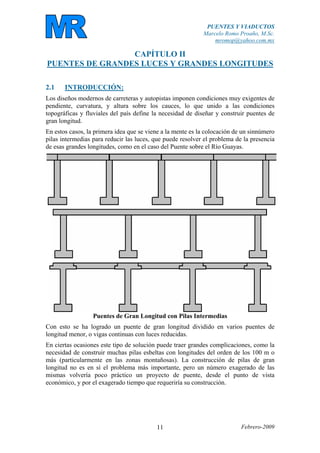 PUENTES Y VIADUCTOS
Marcelo Romo Proaño, M.Sc.
mromop@yahoo.com.mx
Febrero-200911
CAPÍTULO II
PUENTES DE GRANDES LUCES Y GRANDES LONGITUDES
2.1 INTRODUCCIÓN:
Los diseños modernos de carreteras y autopistas imponen condiciones muy exigentes de
pendiente, curvatura, y altura sobre los cauces, lo que unido a las condiciones
topográficas y fluviales del país define la necesidad de diseñar y construir puentes de
gran longitud.
En estos casos, la primera idea que se viene a la mente es la colocación de un sinnúmero
pilas intermedias para reducir las luces, que puede resolver el problema de la presencia
de esas grandes longitudes, como en el caso del Puente sobre el Río Guayas.
Puentes de Gran Longitud con Pilas Intermedias
Con esto se ha logrado un puente de gran longitud dividido en varios puentes de
longitud menor, o vigas continuas con luces reducidas.
En ciertas ocasiones este tipo de solución puede traer grandes complicaciones, como la
necesidad de construir muchas pilas esbeltas con longitudes del orden de los 100 m o
más (particularmente en las zonas montañosas). La construcción de pilas de gran
longitud no es en sí el problema más importante, pero un número exagerado de las
mismas volvería poco práctico un proyecto de puente, desde el punto de vista
económico, y por el exagerado tiempo que requeriría su construcción.
 