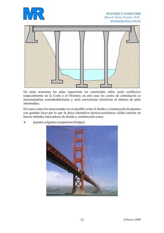 PUENTES Y VIADUCTOS
Marcelo Romo Proaño, M.Sc.
mromop@yahoo.com.mx
Febrero-200912
En otras ocasiones las pilas requerirían ser construidas sobre suelo conflictivo
(especialmente en la Costa y el Oriente); en este caso los costos de cimentación se
incrementarían considerablemente y sería conveniente minimizar el número de pilas
intermedias.
En casos como los mencionados no es posible evitar el diseño y construcción de puentes
con grandes luces por lo que la única alternativa técnica-económica válida consiste en
buscar métodos innovadores de diseño y construcción como:
puentes colgantes (suspension bridges)
 