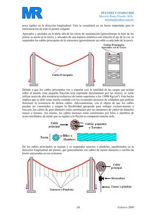 PUENTES Y VIADUCTOS
Marcelo Romo Proaño, M.Sc.
mromop@yahoo.com.mx
Febrero-200919
poca rigidez en la dirección longitudinal. Esto se constituirá en un factor importante para la
estructuración de todo el puente colgante.
Apoyados y anclados en la parte alta de las torres de sustentación (generalmente la base de las
poleas se ancla en la torre), y ubicados de una manera simétrica con relación al eje de la vía, se
suspenden los cables principales de la estructura (generalmente un cable a cada lado de la torre).
Debido a que los cables principales van a soportar casi la totalidad de las cargas que actúan
sobre el puente (una pequeña fracción será soportada directamente por las torres), se suele
utilizar acero de alta resistencia (esfuerzos de rotura superiores a los 15000 Kg/cm2
). Este hecho
implica que se debe tener mucho cuidado con los eventuales procesos de soldadura que podrían
disminuir la resistencia de dichos cables. Adicionalmente, con el objeto de que los cables
puedan ser construidos y tengan la flexibilidad apropiada para trabajar exclusivamente a
tracción, los cables de gran diámetro están constituidos por un sinnúmero de cables de diámetro
menor o torones. Así mismo, los cables menores están constituidos por hilos o alambres de
acero enrollados, de modo que su rigidez a la flexión es comparativamente nula.
De los cables principales se sujetan y se suspenden tensores o péndolas, equidistantes en la
dirección longitudinal del puente, que generalmente son cables de menor diámetro o varillas de
hierro enroscadas en sus extremos.
 