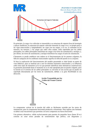 PUENTES Y VIADUCTOS
Marcelo Romo Proaño, M.Sc.
mromop@yahoo.com.mx
Febrero-200922
En principio, la carga viva vehicular es transmitida a su estructura de soporte (losa de hormigón
o placas metálicas); la estructura de soporte vehicular transmite la carga viva y su propio peso a
las vigas transversales y longitudinales; las vigas con sus cargas, a su vez, se sustentan en los
tensores; los tensores, y las cargas que sobre ellos actúan, están soportados por los cables
principales; los cables principales transmiten las cargas a las torres de sustentación y anclajes; y,
por último, las torres de sustentación y anclajes transfieren las cargas al suelo de cimentación.
Claramente se puede establecer una cadena en el funcionamiento de los puentes colgantes; la
falla de cualquiera de los eslabones mencionados significa la falla del puente en su conjunto.
Si bien la explicación del funcionamiento del modelo presentado es ideal desde un punto de
vista didáctico, pues se analizan uno a uno los distintos elementos estructurales y su influencia
sobre otros tipos de elementos (a la vez que permite identificar otras alternativas constructivas),
la geometría presentada hasta el momento no es la más apropiada para un puente colgante, pues
la tensión en el extremo de los cables principales se convierte en una acción que no puede ser
soportada directamente por las torres de sustentación, debido a su gran flexibilidad en esa
dirección.
Acción Transmitida por los
Cables del Tramo Central
T
La componente vertical de la tensión del cable es fácilmente resistida por las torres de
sustentación, pero la componente horizontal produciría volcamiento. Para superar este limitante
se deben crear mecanismos que permitan a la torre compensar esa fuerza horizontal.
Una primera alternativa, válida exclusivamente para puentes de pequeñas luces (hasta 50 m.)
consiste en crear torres pesadas de sostenimiento tipo pórtico, con diagonales y
 