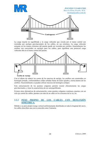 PUENTES Y VIADUCTOS
Marcelo Romo Proaño, M.Sc.
mromop@yahoo.com.mx
Febrero-200924
Contrapesos
La carga muerta no equilibrada y la carga vehicular que circula por el tramo central son
resistidas por anclajes gravitacionales de los cables, en sus extremos. La carga vehicular
actuante en los tramos extremos del puente puede ser resistida por estribos. Generalmente los
estribos son convertidos en anclajes para los cables, para equilibrar una potencial carga
vehicular alta en el tramo central del puente.
Estribo de Anclaje
Con el objeto de reducir los costos de los macizos de anclaje, los estribos son construidos en
hormigón armado, conformándose celdas selladas llenas de lastre (piedra y tierra) dentro de los
estribos. Ocasionalmente se pueden utilizar macizos de hormigón ciclópeo.
Esta estructuración de los puentes colgantes permite resistir eficientemente las cargas
gravitacionales, y tiene la característica de ser autoequilibrante.
Existen otras alternativas de estructuración, como puentes colgantes continuos, puentes con un
solo eje central de cables, puentes con más de un cable en los extremos de la vía, etc.
2.2.2 PESO PROPIO DE LOS CABLES CON DEFLEXIÓN
SIMÉTRICA:
Debido a su peso propio (carga vertical uniformemente distribuida en toda la longitud del arco),
los cables describen una curva conocida como Catenaria.
 