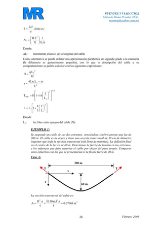 PUENTES Y VIADUCTOS
Marcelo Romo Proaño, M.Sc.
mromop@yahoo.com.mx
Febrero-200926
)(Sinh.
q
H2
L α=
A.E
1
X
L.H
L
2
⎟
⎟
⎠
⎞
⎜
⎜
⎝
⎛
=∆
Donde:
∆L: incremento elástico de la longitud del cable
Como alternativa se puede utilizar una aproximación parabólica de segundo grado a la catenaria
(la diferencia es generalmente pequeña), con lo que la descripción del cable y su
comportamiento se podría calcular con las siguientes expresiones:
f8
L.q
H
2
1
=
2
1
L
)xL(x.f4
z
−
=
2/12
1
máx
L
f
161HT
⎥
⎥
⎦
⎤
⎢
⎢
⎣
⎡
⎟⎟
⎠
⎞
⎜⎜
⎝
⎛
+=
⎥
⎥
⎦
⎤
⎢
⎢
⎣
⎡
⎟
⎠
⎞
⎜
⎝
⎛
+=
2
1
L
f
3
8
1LL
Donde:
L1: luz libre entre apoyos del cable (X)
EJEMPLO 1:
Se suspende un cable de sus dos extremos, venciéndose simétricamente una luz de
300 m. El cable es de acero y tiene una sección transversal de 30 cm de diámetro
(suponer que toda la sección transversal está llena de material). La deflexión final
en el centro de la luz es de 60 m. Determinar la fuerza de tensión en los extremos,
y los esfuerzos que debe soportar el cable por efecto del peso propio. Comparar
estos esfuerzos con los que se presentarían si la flecha fuera de 20 m.
Caso A:
60 m.
300 m.
x
z
TT
La sección transversal del cable es:
( ) 2
22
m07069.0
4
.m30.0
4
.D
A =
π
=
π
=
 