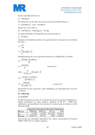 PUENTES Y VIADUCTOS
Marcelo Romo Proaño, M.Sc.
mromop@yahoo.com.mx
Febrero-200927
El peso específico del acero es:
ρ = 7800 Kg/m3
El volumen de 1 m de cable con sección transversal totalmente llena es:
V = (0.07069 m2
) . (1 m) = 0.07069 m3
El peso de 1 m de cable es:
W = (0.07069 m3
) . (7800 Kg/m3
) = 551 Kg
La carga distribuida a lo largo del arco, por peso propio es:
q = 551 Kg/m
Tomando, del formulario anterior, las expresiones de la constante α y de la flecha
f se tiene:
H2
L.q
=α
( )[ ]1Cosh
q
H
f −α=
Reemplazando q y L en las expresiones anteriores y simplificando, se obtiene:
H2
.)m300).(m/Kg551(
=α
H
Kg82650
=α (ecuación 1)
( )[ ]1Cosh
m/Kg551
H
.m60 −= α
( )[ ]1Cosh
.)m60).(m/Kg551(
H
−
=
α
( )[ ]1Cosh
Kg33060
H
−
=
α
(ecuación 2)
Resolviendo las dos ecuaciones, como simultáneas, por aproximaciones sucesivas
se obtiene:
H = 108414 Kg
α = 0.762355
Se debe mencionar que para la resolución de las dos ecuaciones simultáneas se
definió inicialmente un valor tentativo arbitrario de H (H = 50000 Kg),
aplicándose secuencialmente las ecuaciones 1 y 2 para tratar de obtener un valor
mejorado de H.
Iteración 1 Iteración 2 Iteración 3 Iteración 4
Hestimado 50000.00 19366.75 953.21 0.00
α 1.6530 4.2676 86.7074 overflow
Hcalculado 19366.75 953.21 0.00 overflow
Este proceso fue divergente monotónico (los valores secuenciales de H fueron
50000, 19366, 953, 0, overflow negativo).
 