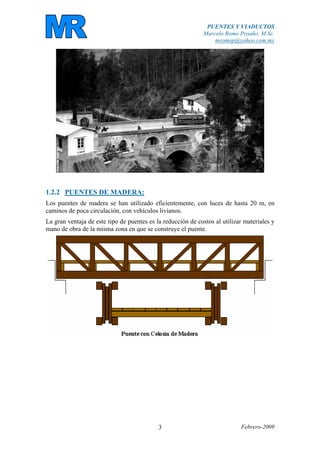 PUENTES Y VIADUCTOS
Marcelo Romo Proaño, M.Sc.
mromop@yahoo.com.mx
Febrero-20093
1.2.2 PUENTES DE MADERA:
Los puentes de madera se han utilizado eficientemente, con luces de hasta 20 m, en
caminos de poca circulación, con vehículos livianos.
La gran ventaja de este tipo de puentes es la reducción de costos al utilizar materiales y
mano de obra de la misma zona en que se construye el puente.
 
