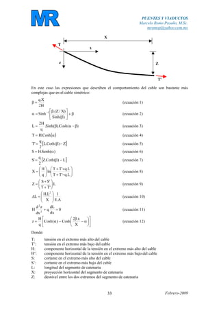 PUENTES Y VIADUCTOS
Marcelo Romo Proaño, M.Sc.
mromop@yahoo.com.mx
Febrero-200933
Z
X
x
z
T'
T
En este caso las expresiones que describen el comportamiento del cable son bastante más
complejas que en el cable simétrico:
H2
X.q
=β (ecuación 1)
β+⎥
⎦
⎤
⎢
⎣
⎡
β
β
=α −
)(Sinh
)X/Z.(
Sinh 1
(ecuación 2)
)(Cosh).(Sinh.
q
H2
L β−αβ= (ecuación 3)
( )α= Cosh.HT (ecuación 4)
[ ]Z)(Coth.L
2
q
'T −β= (ecuación 5)
)(Senh.HS α= (ecuación 6)
[ ]L)(Coth.Z
2
q
'S −β= (ecuación 7)
⎟⎟
⎠
⎞
⎜⎜
⎝
⎛
−+
++
⎟⎟
⎠
⎞
⎜⎜
⎝
⎛
=
L.q'TT
L.q'TT
ln
q
H
X (ecuación 8)
L.
'TT
'SS
Z ⎟
⎠
⎞
⎜
⎝
⎛
+
+
= (ecuación 9)
A.E
1
X
L.H
L
2
⎟
⎟
⎠
⎞
⎜
⎜
⎝
⎛
=∆ (ecuación 10)
0
dx
dL
q
dx
zd
H 2
2
=+ (ecuación 11)
⎥
⎦
⎤
⎢
⎣
⎡
⎟
⎠
⎞
⎜
⎝
⎛
α−
β
−α=
X
x.2
Cosh)(Cosh
q
H
z (ecuación 12)
Donde:
T: tensión en el extremo más alto del cable
T’: tensión en el extremo más bajo del cable
H: componente horizontal de la tensión en el extremo más alto del cable
H’: componente horizontal de la tensión en el extremo más bajo del cable
S: cortante en el extremo más alto del cable
S’: cortante en el extremo más bajo del cable
L: longitud del segmento de catenaria
X: proyección horizontal del segmento de catenaria
Z: desnivel entre los dos extremos del segmento de catenaria
 