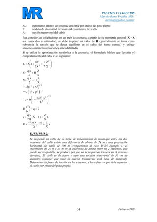 PUENTES Y VIADUCTOS
Marcelo Romo Proaño, M.Sc.
mromop@yahoo.com.mx
Febrero-200934
∆L: incremento elástico de longitud del cable por efecto del peso propio
E: módulo de elasticidad del material constitutivo del cable
A: sección transversal del cable
Para conocer las solicitaciones en un arco de catenaria, a partir de su geometría general (X y Z
son conocidos o estimados), se debe imponer un valor de H (generalmente se toma como
referencia la tensión que se desea equilibrar en el cable del tramo central) y utilizar
secuencialmente las ecuaciones antes detalladas.
Si se utiliza la aproximación parabólica a la catenaria, el formulario básico que describe el
comportamiento del cable es el siguiente:
⎟
⎟
⎠
⎞
⎜
⎜
⎝
⎛
++= 2
2
2
2
X
Z
2
1
X3
f8
1XL
X
Z
H
2
x.q
S +=
X
Z
H
2
x.q
'S −=
( ) 2/122
SHT +=
( ) 2/122
'SH'T +=
2/1
4
22
x
L
x.f64
1HT ⎟
⎟
⎠
⎞
⎜
⎜
⎝
⎛
+=
0q
dx
zd
H 2
2
=+
x
X
Z
)xX(
H2
x.q
z +−=
x
X
Z
X
)xX(x.f4
H 2
+
−
=
EJEMPLO 2:
Se suspende un cable de su torre de sostenimiento de modo que entre los dos
extremos del cable existe una diferencia de altura de 24 m y una proyección
horizontal del cable de 100 m (complemento al caso B del Ejemplo 1; el
incremento de 20 m a 24 m en la diferencia de altura entre los 2 extremos, que
puede ser reajustable, se produce por que no se requieren tensores en el extremo
derecho). El cable es de acero y tiene una sección transversal de 30 cm de
diámetro (suponer que toda la sección transversal está llena de material).
Determinar la fuerza de tensión en los extremos, y los esfuerzos que debe soportar
el cable por efecto del peso propio.
 